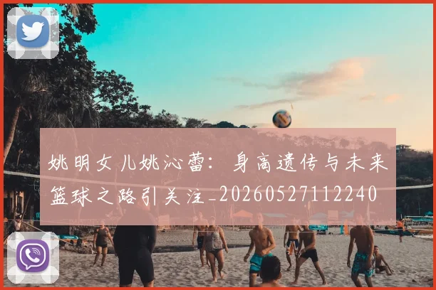 姚明女儿姚沁蕾:身高遗传与未来篮球之路引关注_20260527112240