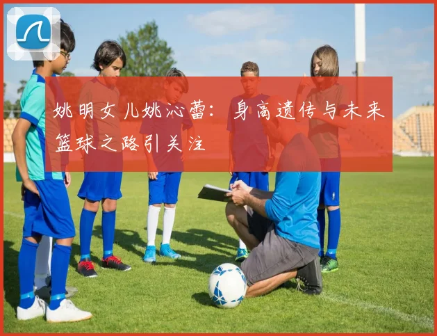 姚明女儿姚沁蕾:身高遗传与未来篮球之路引关注