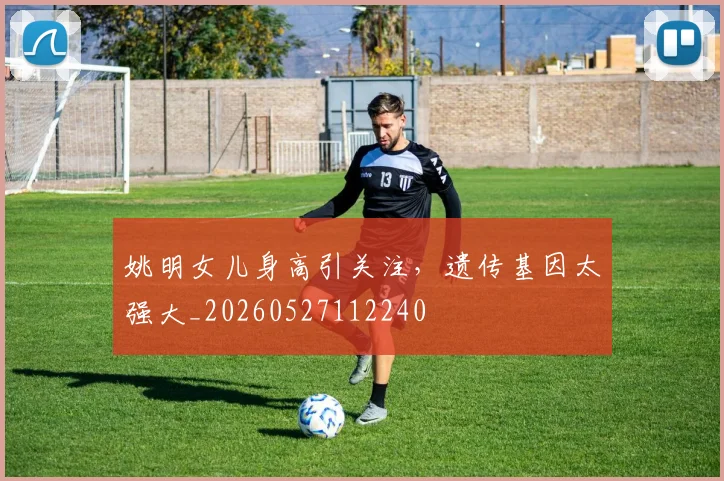 姚明女儿身高引关注，遗传基因太强大_20260527112240