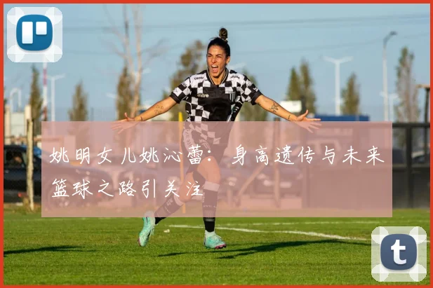 姚明女儿姚沁蕾：身高遗传与未来篮球之路引关注