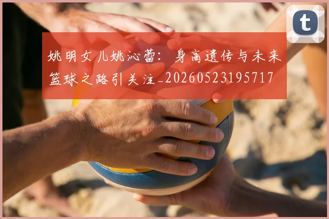 姚明女儿姚沁蕾:身高遗传与未来篮球之路引关注_20260523195717