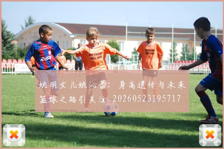 姚明女儿姚沁蕾：身高遗传与未来篮球之路引关注_20260523195717