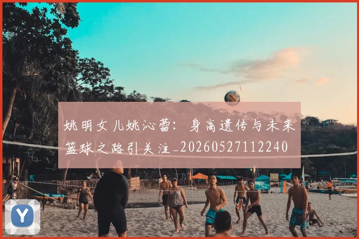 姚明女儿姚沁蕾：身高遗传与未来篮球之路引关注_20260527112240